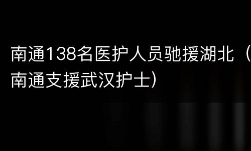 南通138名医护人员驰援湖北（南通支援武汉护士）