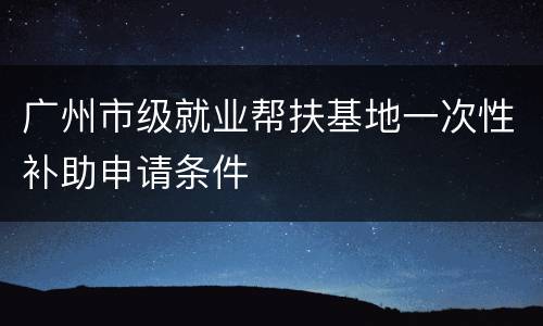 广州市级就业帮扶基地一次性补助申请条件