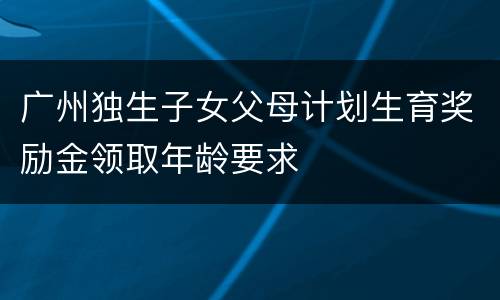 广州独生子女父母计划生育奖励金领取年龄要求