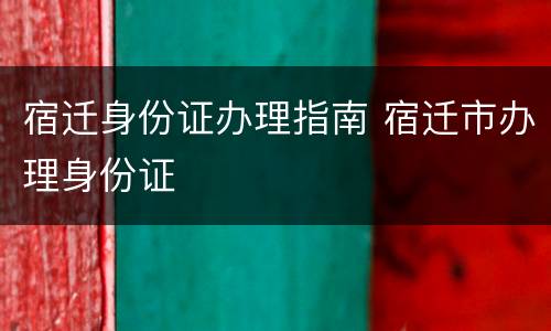 宿迁身份证办理指南 宿迁市办理身份证