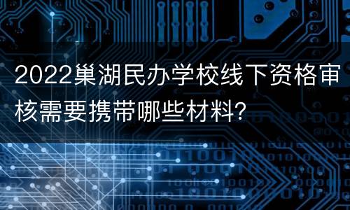 2022巢湖民办学校线下资格审核需要携带哪些材料？