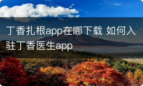 丁香扎根app在哪下载 如何入驻丁香医生app