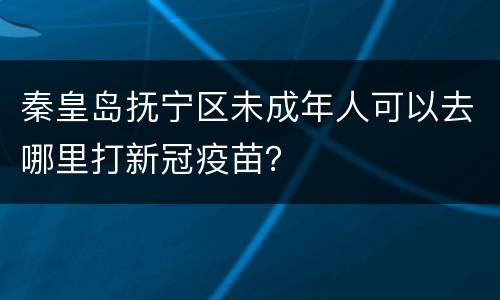 秦皇岛抚宁区未成年人可以去哪里打新冠疫苗？