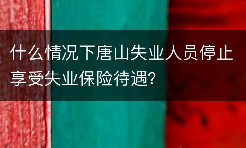 什么情况下唐山失业人员停止享受失业保险待遇？