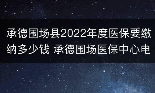 承德围场县2022年度医保要缴纳多少钱 承德围场医保中心电话
