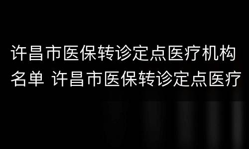 许昌市医保转诊定点医疗机构名单 许昌市医保转诊定点医疗机构名单公示