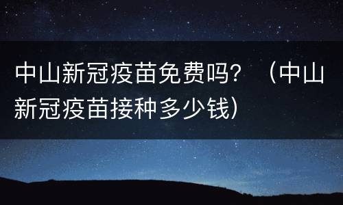 中山新冠疫苗免费吗？（中山新冠疫苗接种多少钱）