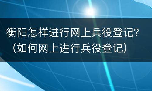 衡阳怎样进行网上兵役登记？（如何网上进行兵役登记）