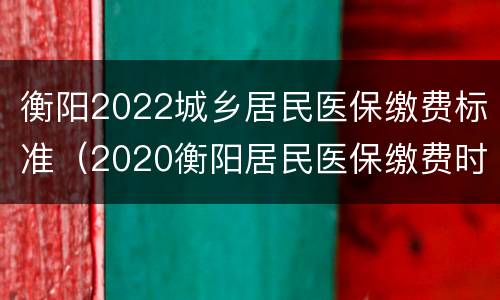 衡阳2022城乡居民医保缴费标准（2020衡阳居民医保缴费时间）
