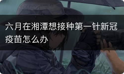 六月在湘潭想接种第一针新冠疫苗怎么办