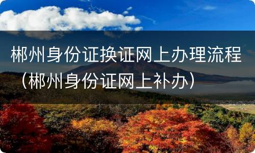 郴州身份证换证网上办理流程（郴州身份证网上补办）