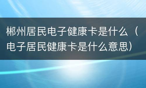 郴州居民电子健康卡是什么（电子居民健康卡是什么意思）