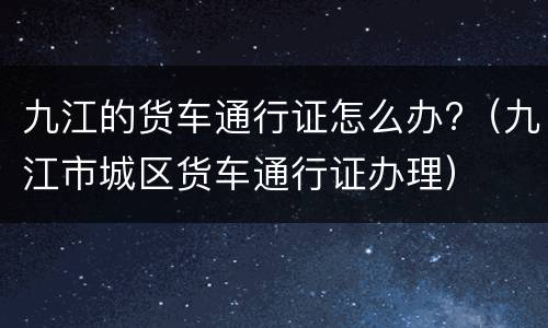 九江的货车通行证怎么办?（九江市城区货车通行证办理）