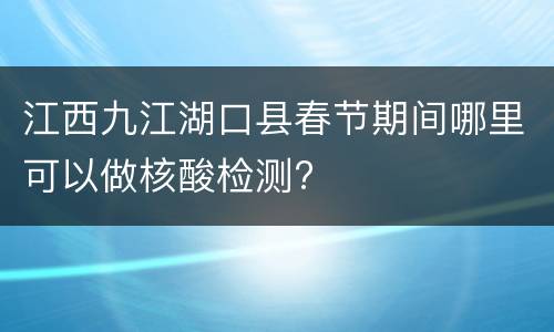 江西九江湖口县春节期间哪里可以做核酸检测?