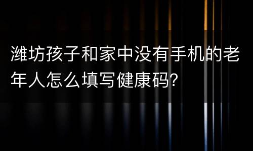 潍坊孩子和家中没有手机的老年人怎么填写健康码？