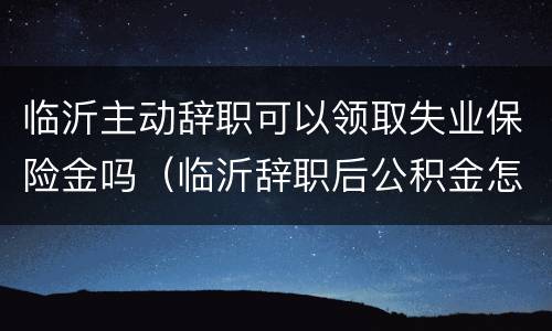 临沂主动辞职可以领取失业保险金吗（临沂辞职后公积金怎么提取）
