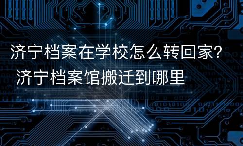 济宁档案在学校怎么转回家？ 济宁档案馆搬迁到哪里