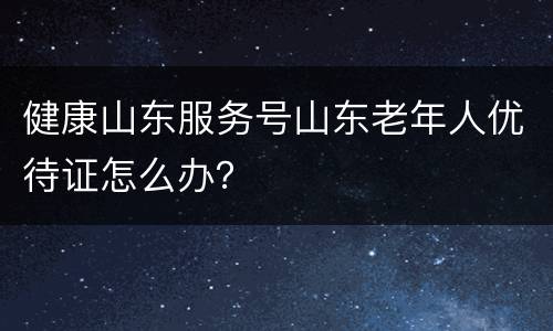 健康山东服务号山东老年人优待证怎么办？