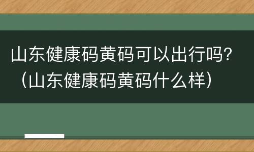 山东健康码黄码可以出行吗？（山东健康码黄码什么样）