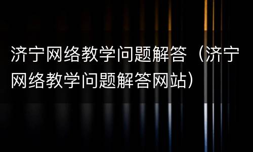 济宁网络教学问题解答（济宁网络教学问题解答网站）