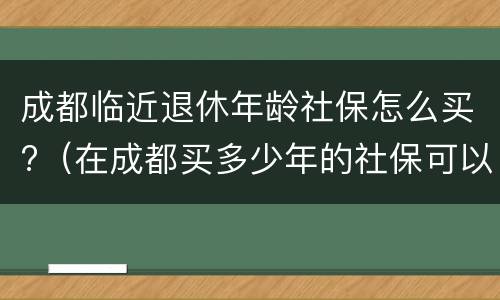 成都临近退休年龄社保怎么买?（在成都买多少年的社保可以退休）