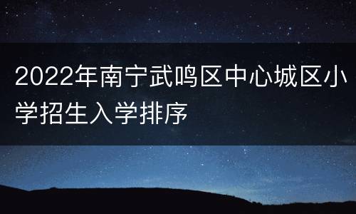 2022年南宁武鸣区中心城区小学招生入学排序