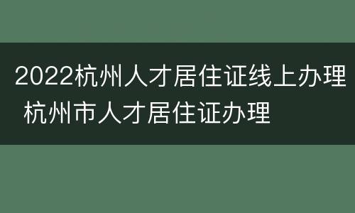 2022杭州人才居住证线上办理 杭州市人才居住证办理