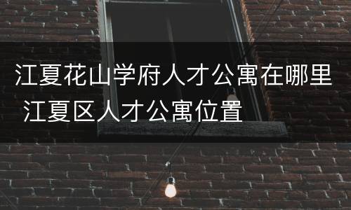 江夏花山学府人才公寓在哪里 江夏区人才公寓位置