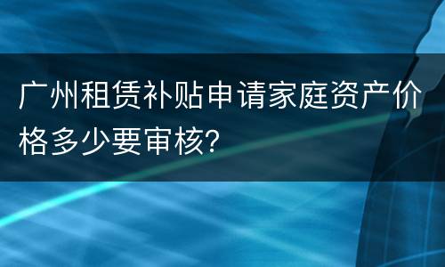 广州租赁补贴申请家庭资产价格多少要审核？