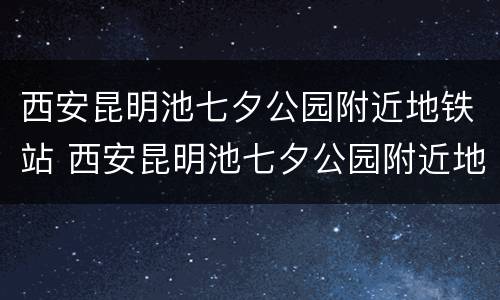 西安昆明池七夕公园附近地铁站 西安昆明池七夕公园附近地铁站叫什么