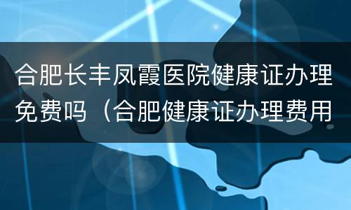 合肥长丰凤霞医院健康证办理免费吗（合肥健康证办理费用）