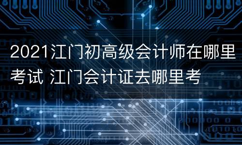 2021江门初高级会计师在哪里考试 江门会计证去哪里考