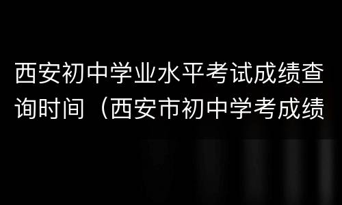 西安初中学业水平考试成绩查询时间（西安市初中学考成绩查询）