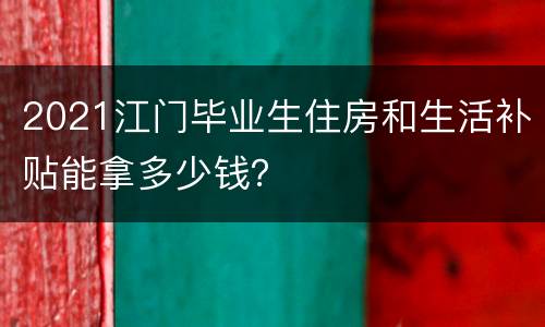 2021江门毕业生住房和生活补贴能拿多少钱？