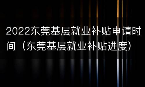 2022东莞基层就业补贴申请时间（东莞基层就业补贴进度）