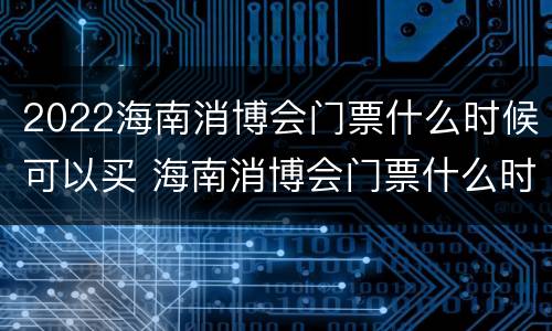 2022海南消博会门票什么时候可以买 海南消博会门票什么时候卖