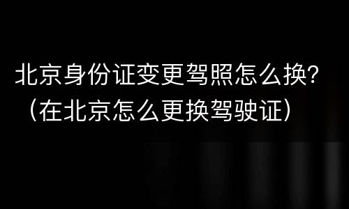 北京身份证变更驾照怎么换？（在北京怎么更换驾驶证）