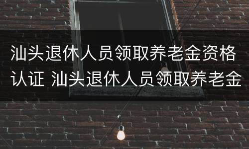 汕头退休人员领取养老金资格认证 汕头退休人员领取养老金资格认证流程