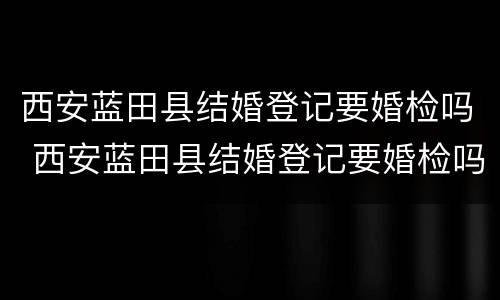 西安蓝田县结婚登记要婚检吗 西安蓝田县结婚登记要婚检吗吗
