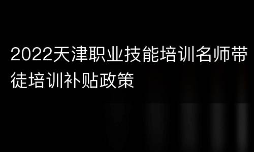 2022天津职业技能培训名师带徒培训补贴政策