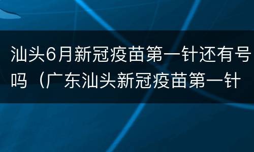 汕头6月新冠疫苗第一针还有号吗（广东汕头新冠疫苗第一针什么时候结束）