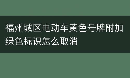 福州城区电动车黄色号牌附加绿色标识怎么取消