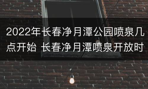 2022年长春净月潭公园喷泉几点开始 长春净月潭喷泉开放时间