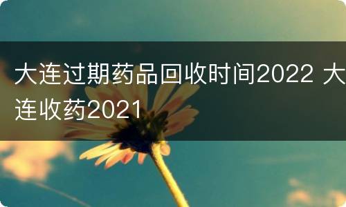 大连过期药品回收时间2022 大连收药2021