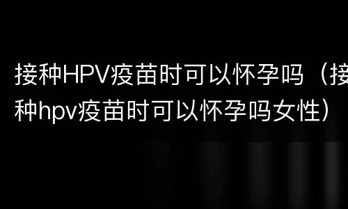 接种HPV疫苗时可以怀孕吗（接种hpv疫苗时可以怀孕吗女性）