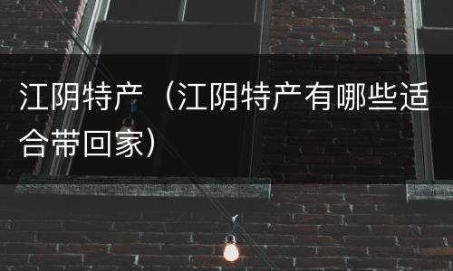 江阴特产（江阴特产有哪些适合带回家）