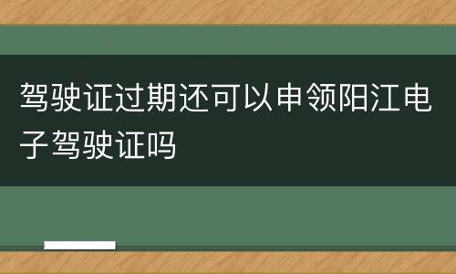 驾驶证过期还可以申领阳江电子驾驶证吗