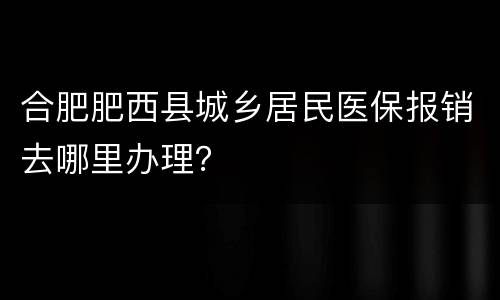 合肥肥西县城乡居民医保报销去哪里办理？