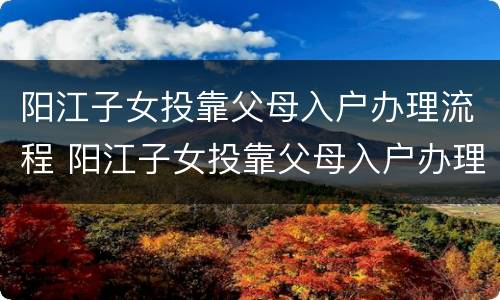 阳江子女投靠父母入户办理流程 阳江子女投靠父母入户办理流程及费用