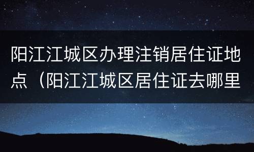 阳江江城区办理注销居住证地点（阳江江城区居住证去哪里办理）